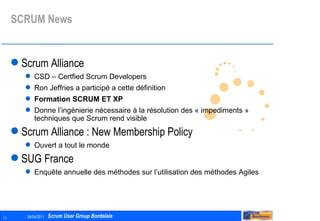 SCRUM News Scrum Alliance CSD – Certfied Scrum Developers Ron Jeffries a participé a cette définition Formation SCRUM ET XP Donne l’ingénierie nécessaire à la résolution des « impediments » techniques que Scrum rend visible Scrum Alliance : New Membership Policy Ouvert a tout le monde SUG France Enquête annuelle des méthodes sur l’utilisation des méthodes Agiles 