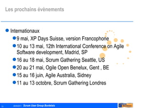 Les prochains évènements Internationaux 9 mai, XP Days Suisse, version Francophone 10 au 13 mai, 12th International Conference on Agile Software development, Madrid, SP 16 au 18 mai, Scrum Gathering Seattle, US 20 au 21 mai, Ogile Open Benelux, Gent , BE 15 au 16 juin, Agile Australia, Sidney 11 au 13 octobre, Scrum Gathering Londres 