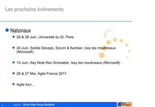 Les prochains évènements Nationaux 28 & 29 Juin, Université du SI, Paris 24 Juin, Soirée Devops, Scrum & Kanban, Issy les moulineaux (Microsoft) 14 Juin, Key Note Ken Schwaber, Issy les moulineaux (Microsoft) 26 & 27 Mai, Agile France 2011 Agile tour… 