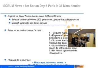 SCRUM News : 1er Scrum Day à Paris le 31 Mars dernier Organisé par Xavier Warzee dans les locaux de Microsoft France : Salles de conférence bondées ( 400 personnes) , preuve du succès grandissant Microsoft sait prendre soin de ses convives http://www.flickr.com/photos/antoinevernois/sets/72157626407678382/   Retour sur les conférences que j’ai choisi : 1 -  Enquete Agile 2011 2 - Keynote d’ouverture « Embedding a Scrum culture » 3 - Scrum et Kanban, tirer le meilleur des deux 4 - ScrumMasters, devenez le coach de votre équipe agile  5 - Un format dynamique de rétrospective Phrases de la journée :  « Mieux que des mots, démo ! » « Une Culture, ça se crée et ça se cultive » Les Présentations : http://www.frenchsug.org/display/FRSUG/Scrum+Day+France%2C+31+mars+2011   