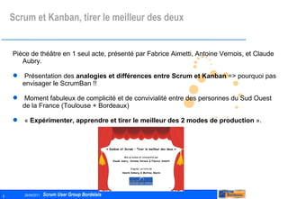 Scrum et Kanban, tirer le meilleur des deux Pièce de théâtre en 1 seul acte, présenté par Fabrice Aimetti, Antoine Vernois, et Claude Aubry. Présentation des  analogies et différences entre Scrum et Kanban  => pourquoi pas envisager le ScrumBan !!  Moment fabuleux de complicité et de convivialité entre des personnes du Sud Ouest de la France (Toulouse + Bordeaux)  «  Expérimenter, apprendre et tirer le meilleur des 2 modes de production  ». 