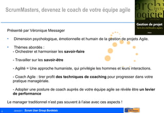 ScrumMasters, devenez le coach de votre équipe agile Présenté par Véronique Messager Dimension psychologique, émotionnelle et humain de la gestion de projets Agile. Thèmes abordés : - Orchestrer et harmoniser les  savoir-faire - Travailler sur les  savoir-être - Agilité = Une approche humaniste, qui privilégie les hommes et leurs interactions.  - Coach Agile : tirer profit  des techniques de coaching  pour progresser dans votre pratique managériale.  - Adopter une posture de coach auprès de votre équipe agile se révèle être  un levier de performance  Le manager traditionnel n’est pas souvent à l’aise avec ces aspects ! 