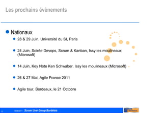 Les prochains évènements Nationaux 28 & 29 Juin, Université du SI, Paris 24 Juin, Soirée Devops, Scrum & Kanban, Issy les moulineaux (Microsoft) 14 Juin, Key Note Ken Schwaber, Issy les moulineaux (Microsoft) 26 & 27 Mai, Agile France 2011 Agile tour, Bordeaux, le 21 Octobre 