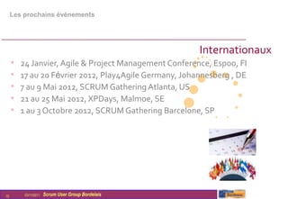 Les prochains évènements




                                                        Internationaux
     •   24 Janvier, Agile & Project Management Conference, Espoo, FI
     •   17 au 20 Février 2012, Play4Agile Germany, Johannesberg , DE
     •   7 au 9 Mai 2012, SCRUM Gathering Atlanta, US
     •   21 au 25 Mai 2012, XPDays, Malmoe, SE
     •   1 au 3 Octobre 2012, SCRUM Gathering Barcelone, SP




10        03/11/2011   Scrum User Group Bordelais
 