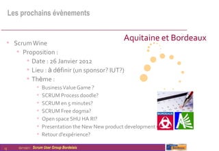 Les prochains évènements


                                                          Aquitaine et Bordeaux
 • Scrum Wine
    • Proposition :
       • Date : 26 Janvier 2012
       • Lieu : à définir (un sponsor? IUT?)
       • Thème :
                       •   Business Value Game ?
                       •   SCRUM Process doodle?
                       •   SCRUM en 5 minutes?
                       •   SCRUM Free dogma?
                       •   Open space SHU HA RI?
                       •   Presentation the New New product development Game?
                       •   Retour d’expérience?

12      03/11/2011   Scrum User Group Bordelais
 