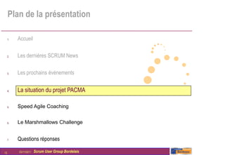 Plan de la présentation

     1.   Accueil

     2.   Les dernières SCRUM News

     3.   Les prochains évènements


     4.   La situation du projet PACMA

     5.   Speed Agile Coaching


     6.   Le Marshmallows Challenge


     7.   Questions réponses

13        03/11/2011   Scrum User Group Bordelais
 