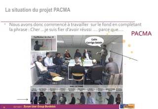 La situation du projet PACMA

• Nous avons donc commencé à travailler sur le fond en complétant
      la phrase : Cher …je suis fier d’avoir réussi …. parce que….
                                                                     PACMA




18      03/11/2011   Scrum User Group Bordelais
 
