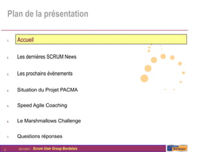 Plan de la présentation

    1.   Accueil

    2.   Les dernières SCRUM News

    3.   Les prochains évènements

    4.   Situation du Projet PACMA


    5.   Speed Agile Coaching


    6.   Le Marshmallows Challenge


    7.   Questions réponses

2        03/11/2011   Scrum User Group Bordelais
 