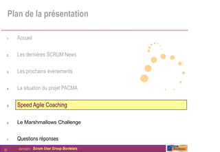 Plan de la présentation

     1.   Accueil

     2.   Les dernières SCRUM News

     3.   Les prochains évènements

     4.   La situation du projet PACMA


     5.   Speed Agile Coaching

     6.   Le Marshmallows Challenge


     7.   Questions réponses
22        03/11/2011   Scrum User Group Bordelais
 