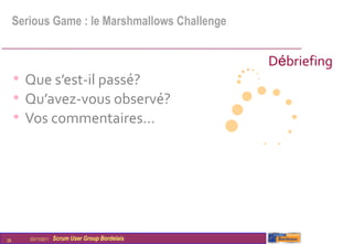Serious Game : le Marshmallows Challenge


                                                  Débriefing
     • Que s’est-il passé?
     • Qu’avez-vous observé?
     • Vos commentaires…




29      03/11/2011   Scrum User Group Bordelais
 