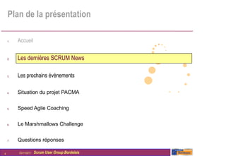 Plan de la présentation

    1.   Accueil


    2.   Les dernières SCRUM News

    3.   Les prochains évènements

    4.   Situation du projet PACMA


    5.   Speed Agile Coaching


    6.   Le Marshmallows Challenge


    7.   Questions réponses

4        03/11/2011   Scrum User Group Bordelais
 