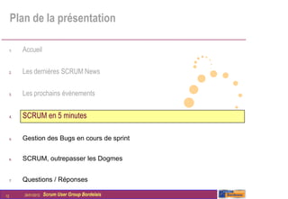Plan de la présentation

     1.   Accueil

     2.   Les dernières SCRUM News

     3.   Les prochains évènements


     4.   SCRUM en 5 minutes

     5.   Gestion des Bugs en cours de sprint


     6.   SCRUM, outrepasser les Dogmes


     7.   Questions / Réponses

12        26/01/2012   Scrum User Group Bordelais
 