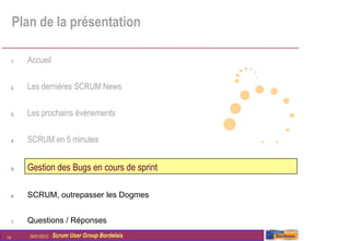 Plan de la présentation

     1.   Accueil

     2.   Les dernières SCRUM News

     3.   Les prochains évènements

     4.   SCRUM en 5 minutes


     5.   Gestion des Bugs en cours de sprint

     6.   SCRUM, outrepasser les Dogmes


     7.   Questions / Réponses

14        26/01/2012   Scrum User Group Bordelais
 