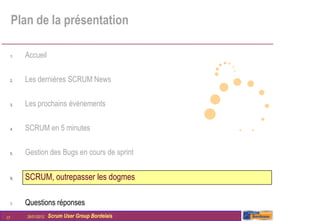 Plan de la présentation

     1.   Accueil

     2.   Les dernières SCRUM News

     3.   Les prochains évènements

     4.   SCRUM en 5 minutes

     5.   Gestion des Bugs en cours de sprint


     6.   SCRUM, outrepasser les dogmes

     7.   Questions réponses
17        26/01/2012   Scrum User Group Bordelais
 