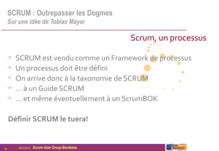 SCRUM : Outrepasser les Dogmes
     Sur une idée de Tobias Mayer

                                                   Scrum, un processus

     •   SCRUM est vendu comme un Framework de processus
     •   Un processus doit être défini
     •   On arrive donc à la taxonomie de SCRUM
     •   … à un Guide SCRUM
     •   … et même éventuellement à un ScrumBOK

     Définir SCRUM le tuera!


18       26/01/2012   Scrum User Group Bordelais
 