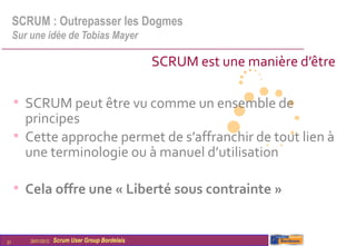 SCRUM : Outrepasser les Dogmes
     Sur une idée de Tobias Mayer

                                                   SCRUM est une manière d’être

     • SCRUM peut être vu comme un ensemble de
       principes
     • Cette approche permet de s’affranchir de tout lien à
       une terminologie ou à manuel d’utilisation

     • Cela offre une « Liberté sous contrainte »

21       26/01/2012   Scrum User Group Bordelais
 