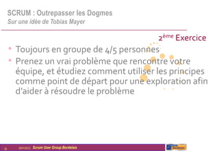 SCRUM : Outrepasser les Dogmes
     Sur une idée de Tobias Mayer

                                                   2ème Exercice
     • Toujours en groupe de 4/5 personnes
     • Prenez un vrai problème que rencontre votre
       équipe, et étudiez comment utiliser les principes
       comme point de départ pour une exploration afin
       d’aider à résoudre le problème




25       26/01/2012   Scrum User Group Bordelais
 