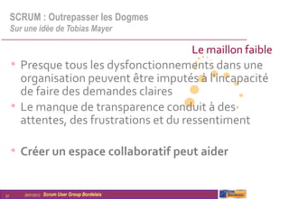 SCRUM : Outrepasser les Dogmes
     Sur une idée de Tobias Mayer

                                                   Le maillon faible
     • Presque tous les dysfonctionnements dans une
       organisation peuvent être imputés à l'incapacité
       de faire des demandes claires
     • Le manque de transparence conduit à des
       attentes, des frustrations et du ressentiment

     • Créer un espace collaboratif peut aider

27       26/01/2012   Scrum User Group Bordelais
 