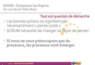 SCRUM : Outrepasser les Dogmes
     Sur une idée de Tobias Mayer

                                                   Tout est question de démarche
     • Les bonnes actions ne signifient pas
       nécessairement « penser juste »
     • SCRUM nécessite de changer sa façon de penser

     • Si nous ne nous préoccupons pas du
       processus, les processus vont émerger



32       26/01/2012   Scrum User Group Bordelais
 