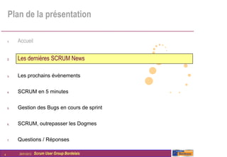 Plan de la présentation

    1.   Accueil


    2.   Les dernières SCRUM News

    3.   Les prochains évènements


    4.   SCRUM en 5 minutes


    5.   Gestion des Bugs en cours de sprint


    6.   SCRUM, outrepasser les Dogmes


    7.   Questions / Réponses

4        26/01/2012   Scrum User Group Bordelais
 