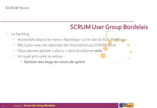 SCRUM News




                                                  SCRUM User Group Bordelais
    • Le backlog
       • Accessible depuis le menu « Backlog » sur le site du SUG Bordeaux
       • Mis à jour avec les réponses de l’inscription au SCRUM Wine
       • Vous pouvez ajouter « plus 1 » dans la colonne vote
       • Un sujet pris suite au retour :
           • Gestion des bugs en cours de sprint




7       26/01/2012   Scrum User Group Bordelais
 