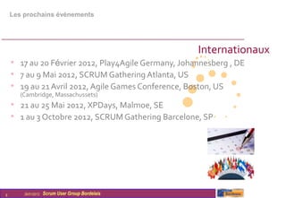 Les prochains évènements




                                                     Internationaux
    • 17 au 20 Février 2012, Play4Agile Germany, Johannesberg , DE
    • 7 au 9 Mai 2012, SCRUM Gathering Atlanta, US
    • 19 au 21 Avril 2012, Agile Games Conference, Boston, US
       (Cambridge, Massachussets)
    • 21 au 25 Mai 2012, XPDays, Malmoe, SE
    • 1 au 3 Octobre 2012, SCRUM Gathering Barcelone, SP




9       26/01/2012   Scrum User Group Bordelais
 