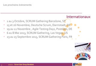 Les prochains évènements




                                                       Internationaux
     •   1 au 3 Octobre, SCRUM Gathering Barcelone, SP
     •   15 et 16 Novembre, Deutsche Scrum, Darmstadt, DE
     •   19 au 22 Novembre , Agile Testing Days, Postdam, DE
     •   6 au 8 Mai 2013, SCRUM Gathering, Las Vegas, US
     •   23 au 25 Septembre 2013, SCRUM Gathering Paris, FR




12        25/09/2012   Scrum User Group Bordelais
 