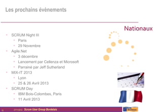 Les prochains évènements


                                                   Nationaux
     • SCRUM Night III
        • Paris
        • 29 Novembre
     • Agile.Net
        • 3 décembre
        • Lancement par Cellenza et Microsoft
        • Parrainé par Jeff Sutherland
     • MIX-IT 2013
        • Lyon
        • 25 & 26 Avril 2013
     • SCRUM Day
        • IBM Bois-Colombes, Paris
        • 11 Avril 2013

10       27/11/2012   Scrum User Group Bordelais
 