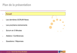Plan de la présentation

    1.   Accueil

    2.   Les dernières SCRUM News


    3.   Les prochains évènements


    4.   Scrum en 5 Minutes


    5.   Ateliers / Conférences


    6.   Questions / Réponses




2        27/11/2012   Scrum User Group Bordelais
 