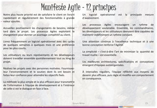 Manifeste Agile – 12 principes
 Notre plus haute priorité est de satisfaire le client en livrant      Un logiciel opérationnel       est   la   principale   mesure
 rapidement et régulièrement des fonctionnalités à grande              d’avancement.
 valeur ajoutée.
                                                                       Les processus Agiles encouragent un rythme de
 Accueillez positivement les changements de besoins, même              développement soutenable. Ensemble, les commanditaires,
 tard dans le projet. Les processus Agiles exploitent le               les développeurs et les utilisateurs devraient être capables de
 changement pour donner un avantage compétitif au client.              maintenir indéfiniment un rythme constant.

 Livrez fréquemment un logiciel opérationnel avec des cycles           Une attention continue à l'excellence technique et à une
 de quelques semaines à quelques mois et une préférence                bonne conception renforce l’Agilité.
 pour les plus courts.
                                                                       La simplicité – c’est-à-dire l’art de minimiser la quantité de
 Les utilisateurs ou leurs représentants et les développeurs           travail inutile – est essentielle.
 doivent travailler ensemble quotidiennement tout au long du
 projet.                                                               Les meilleures architectures, spécifications et conceptions
                                                                       émergent d'équipes autoorganisées.
 Réalisez les projets avec des personnes motivées. Fournissez-
 leur l’environnement et le soutien dont ils ont besoin et             À intervalles réguliers, l'équipe réfléchit aux moyens de
 faites-leur confiance pour atteindre les objectifs fixés.             devenir plus efficace, puis règle et modifie son comportement
                                                                       en conséquence.
 La méthode la plus simple et la plus efficace pour transmettre
 de l’information à l'équipe de développement et à l’intérieur
 de celle-ci est le dialogue en face à face.




      27/11/2012                                               Scrum Wine                                                     23
23        27/11/2012   Scrum User Group Bordelais
 