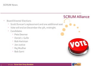 SCRUM News




                                                              SCRUM Alliance
    • Board Director Elections
       • Scott Duncan’s replacement and one additional seat
       • Vote will end on December the 5th, midnight.
       • Candidates
           • Pete Deemer
           • Daniel J. Gullo
           • Bob Hartman
           • Joe Justice
           • Raj Mudhar
           • Bob Sarni



6       27/11/2012   Scrum User Group Bordelais
 