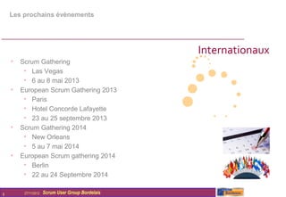 Les prochains évènements




                                                  Internationaux
    • Scrum Gathering
       • Las Vegas
       • 6 au 8 mai 2013
    • European Scrum Gathering 2013
       • Paris
       • Hotel Concorde Lafayette
       • 23 au 25 septembre 2013
    • Scrum Gathering 2014
       • New Orleans
       • 5 au 7 mai 2014
    • European Scrum gathering 2014
       • Berlin
       • 22 au 24 Septembre 2014

8       27/11/2012   Scrum User Group Bordelais
 