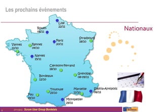 Les prochains évènements

                                                 Lille
                               Rouen
                               06/11
                                                 22/11
                                                                                              Nationaux
                                                                 Strasbourg
                                             Paris               18/10
      Vannes              Rennes             20/11
      11/10               04/10

                            Nantes
                            15/11

                                        Clermont-Ferrand
                                        18/10
                                                                Grenoble
                                Bordeaux                        08-09/11
                                12/10


                                        Toulouse             Marseille     Sophia-Antipolis
                                        25/10                11/10         06/12
                       Pau
                       24/10                             Montpellier
                                                         29/11

9      27/11/2012   Scrum User Group Bordelais
 