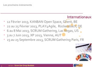 Les prochains évènements




                                                   Internationaux
     •   12 Février 2013, KANBAN Open Space, Ghent, BE
     •   22 au 25 Février 2013, PLAY4Agile, Rückersbach, DE
     •   6 au 8 Mai 2013, SCRUM Gathering, Las Vegas, US
     •   3 au 7 Juin 2013, XP 2013, Vienne, AUT
     •   23 au 25 Septembre 2013, SCRUM Gathering Paris, FR




10       16/01/2013   Scrum User Group Bordelais
 