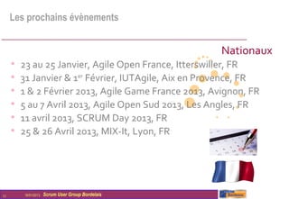 Les prochains évènements


                                                       Nationaux
     •   23 au 25 Janvier, Agile Open France, Itterswiller, FR
     •   31 Janvier & 1er Février, IUTAgile, Aix en Provence, FR
     •   1 & 2 Février 2013, Agile Game France 2013, Avignon, FR
     •   5 au 7 Avril 2013, Agile Open Sud 2013, Les Angles, FR
     •   11 avril 2013, SCRUM Day 2013, FR
     •   25 & 26 Avril 2013, MIX-It, Lyon, FR




11       16/01/2013   Scrum User Group Bordelais
 