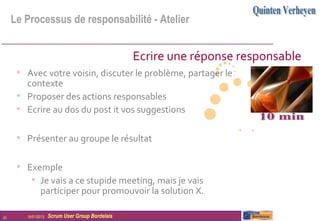 Le Processus de responsabilité - Atelier


                                                  Ecrire une réponse responsable
      • Avec votre voisin, discuter le problème, partager le
        contexte
      • Proposer des actions responsables
      • Ecrire au dos du post it vos suggestions

      • Présenter au groupe le résultat

      • Exemple
         • Je vais a ce stupide meeting, mais je vais
               participer pour promouvoir la solution X.

31      16/01/2013   Scrum User Group Bordelais
 