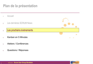 Plan de la présentation

    1.   Accueil

    2.   Les dernières SCRUM News


    3.   Les prochains évènements

    4.   Kanban en 5 Minutes


    5.   Ateliers / Conférences


    6.   Questions / Réponses




9        16/01/2013   Scrum User Group Bordelais
 