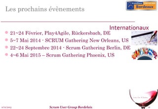 Les prochains évènements
Internationaux

 21~24 Février, Play4Agile, Rückersbach, DE

 5~7 Mai 2014 - SCRUM Gathering New Orleans, US
 22~24 Septembre 2014 - Scrum Gathering Berlin, DE
 4~6 Mai 2015 – Scrum Gathering Phoenix, US

11/12/2013

Scrum User Group Bordelais

12

 