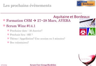 Les prochains évènements
Aquitaine et Bordeaux

Formation CSM  27~28 Mars, AYEBA
Scrum Wine #14.1
 Prochaine date : 30 Janvier?
 Prochain lieu : SII ?
 Thème / Appellation? Une session en 5 minutes?
 Des volontaires?

11/12/2013

Scrum User Group Bordelais

14

 