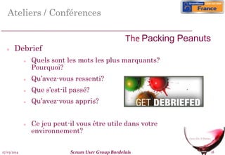 27/03/2014 Scrum User Group Bordelais 18
Ateliers / Conférences
 Debrief
 Quels sont les mots les plus marquants?
Pourquoi?
 Qu’avez-vous ressenti?
 Que s’est-il passé?
 Qu’avez-vous appris?
 Ce jeu peut-il vous être utile dans votre
environnement?
The Packing Peanuts
 