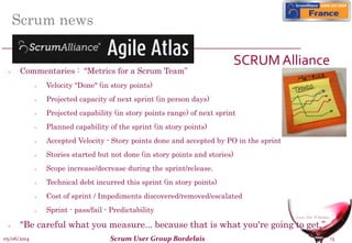05/06/2014 Scrum User Group Bordelais 13
Scrum news
SCRUM Alliance
 Commentaries : “Metrics for a Scrum Team”
 Velocity "Done" (in story points)
 Projected capacity of next sprint (in person days)
 Projected capability (in story points range) of next sprint
 Planned capability of the sprint (in story points)
 Accepted Velocity - Story points done and accepted by PO in the sprint
 Stories started but not done (in story points and stories)
 Scope increase/decrease during the sprint/release.
 Technical debt incurred this sprint (in story points)
 Cost of sprint / Impediments discovered/removed/escalated
 Sprint - pass/fail - Predictability
 "Be careful what you measure... because that is what you're going to get.”
 