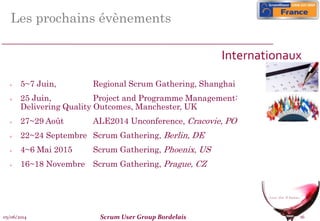 05/06/2014 Scrum User Group Bordelais 16
Les prochains évènements
 5~7 Juin, Regional Scrum Gathering, Shanghai
 25 Juin, Project and Programme Management:
Delivering Quality Outcomes, Manchester, UK
 27~29 Août ALE2014 Unconference, Cracovie, PO
 22~24 Septembre Scrum Gathering, Berlin, DE
 4~6 Mai 2015 Scrum Gathering, Phoenix, US
 16~18 Novembre Scrum Gathering, Prague, CZ
Internationaux
 