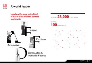 Leading the way in its field,
in each of its market sectors
worldwide
A world leader
CORP 1.1
AIRBUS • ARMANI • ASHLEY FURNITURE • B&B •
CALZEDONIA • CATH KIDSTON • CHANTELLE •
CORNELIANI • DECATHLON • DEVANLAY-LACOSTE •
DIESEL • DIOR • DRAEXLMAIER • EUROCOPTER •
FAURECIA • FRUIT OF THE LOOM • GKN AEROSPACE •
GLOBAL SAFETY TEXTILES • GUCCI • H&M • JAY JAY
MILLS • JOHNSON CONTROLS • KOLON • KOOKAI • LA
JOLLA • LA PERLA • LEAR • LES ENPHANTS • LEVI
STRAUSS • LISE CHARMEL • LOUIS VUITTON • MALWEE •
MANGO • MARKS & SPENCER • MOLTENI • MONCLER •
MULBERRY • NEW YORK & COMPANY • POLTRONA
FRAU • PRADA • PUNGKOOK • SHUANGRUI • SUMISHO
AIRBAG SYSTEMS • TOYOTA • VAN DE VELDE •
VERSACE • YONGSAN • YVES SAINT LAURENT
SERVING 23,000CUSTOMERS
IN OVER
100COUNTRIES
Fashion
Automotive
Composites &
Industrial Fabrics
4
Furniture
 
