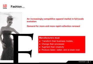 Manufacturers must
● Transform their business models,
● Change their processes
● Augment their creativity
● Produce faster, better, and at lower cost
Fashion…
FASHION 1.1 6
An increasingly competitive apparel market in full-scale
evolution
Demand for more and more rapid collection renewal
 