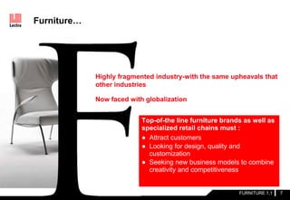 Highly fragmented industry-with the same upheavals that
other industries
Now faced with globalization
Furniture…
FURNITURE 1.1 7
Top-of-the line furniture brands as well as
specialized retail chains must :
● Attract customers
● Looking for design, quality and
customization
● Seeking new business models to combine
creativity and competitiveness
 