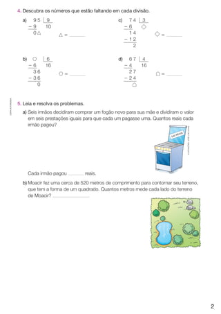CÓPIA AUTORIZADA. 
4. Descubra os números que estão faltando em ca da divisão. 
a) 
b) 
c) 
d) 
9 5 
2 9 
0 
9 
10 
7 4 
2 6 
1 4 
2 1 2 
2 
3 
5 
5 
5 
5 
2 6 
3 6 
2 3 6 
0 
6 
16 
6 7 
2 4 
2 7 
2 2 4 
4 
16 
5. Leia e resolva os problemas. 
a) Seis irmãos decidiram comprar um fogão novo para sua mãe e dividiram o valor 
em seis prestações iguais para que cada um pagasse uma. Quantos reais cada 
irmão pagou? 
ILUSTRAÇÕES: JOSÉ LUÍS JUHAS 
Cada irmão pagou reais. 
b) Moacir fez uma cerca de 520 metros de comprimento para contornar seu terreno, 
que tem a forma de um quadrado. Quantos metros mede cada lado do terreno 
de Moacir? 
2 
 