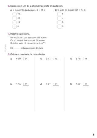 CÓPIA AUTORIZADA. 
6. Marque com um X a alternativa correta em cada item. 
a) O quociente da divisão 444 $ 11 é: 
40 
44 
14 
4 
7. Resolva o problema. 
Na escola de Juca estudam 288 alunos. 
Cada classe é formada por 24 alunos. 
Quantas salas há na escola de Juca? 
Há salas na escola de Juca. 
8. Calcule o quociente de cada divisão. 
b) O resto da divisão 694 $ 14 é: 
6 
7 
8 
9 
a) 4 0 9 34 
b) 3 7 5 25 
e) 8 7 8 11 
f ) 7 6 2 16 
c) 6 2 7 15 
d) 5 4 7 13 
3 
 