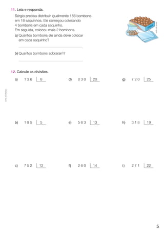 CÓPIA AUTORIZADA. 
11. Leia e responda. 
Sérgio precisa distribuir igualmente 156 bombons 
em 18 saquinhos. Ele começou colocando 
4 bombons em cada saquinho. 
Em seguida, colocou mais 2 bombons. 
a) Quantos bombons ele ainda deve colocar 
em cada saquinho? 
b) Quantos bombons sobraram? 
12. Calcule as divisões. 
a) 1 3 6 8 d) 8 3 0 20 g) 7 2 0 25 
b) 1 9 5 5 e) 5 6 3 13 h) 3 1 8 19 
c) 7 5 2 12 f ) 2 6 0 14 i ) 2 7 1 22 
JOSÉ LUÍS JUHAS 
5 
