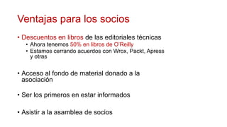 Ventajas para los socios
• Descuentos en libros de las editoriales técnicas
  • Ahora tenemos 50% en libros de O’Reilly
  • Estamos cerrando acuerdos con Wrox, Packt, Apress
    y otras


• Acceso al fondo de material donado a la
  asociación

• Ser los primeros en estar informados

• Asistir a la asamblea de socios
 