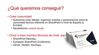 ¿Qué queremos conseguir?
• Crear comunidad
  • Queremos crear debate, organizar eventos y posicionarnos como la
    comunidad técnica referente en SharePoint a nivel de España (y
    Europa)
  • Necesitamos vuestra ayuda

• Crear o traer eventos técnicos de nivel, aquí
  • SharePoint Saturday
  • European SharePoint Conference
  • CEUS, TechEd, DevDays ...
 